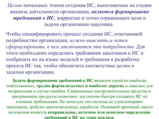 Целью  начальных этапов создания ИС, выполняемых на стадии анализа деятельности организации,  является формирование требований к ИС , корректно и точно отражающих цели и задачи организации-заказчика.  Чтобы специфицировать процесс создания ИС, отвечающей потребностям организации,  нужно выяснить и четко сформулировать, в чем заключаются эти потребности . Для этого необходимо определить требования заказчиков к ИС и отобразить их на языке моделей в требования к разработке проекта ИС так, чтобы обеспечить соответствие целям и задачам организации. Задача формирования требований к ИС  является одной из наиболее ответственных,  трудно формализуемых и наиболее дорогих  и тяжелых для исправления в случае ошибки. Современные инструментальные средства и программные продукты позволяют достаточно быстро создавать ИС по готовым требованиям. Но зачастую эти системы не удовлетворяют заказчиков, требуют многочисленных доработок. Основной причиной такого положения является  неправильное, неточное или неполное определение требований к ИС на этане анализа . 