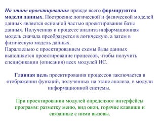 На этапе проектирования  прежде всего  формируются модели данных . Построение логической и физической моделей данных является основной частью проектирования базы данных. Полученная в процессе анализа информационная модель сначала преобразуется в логическую, а затем в физическую модель данных. Параллельно с проектированием схемы базы данных выполняется проектирование процессов, чтобы получить спецификации (описания) всех модулей ИС.  Главная цель  проектирования процессов заключается в отображении функций, полученных на этапе анализа, в модули информационной системы.  При проектировании модулей определяют интерфейсы программ: разметку меню, вид окон, горячие клавиши и связанные с ними вызовы. 