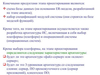 Конечными продуктами этапа проектирования являются: схема базы данных (на основании  ER -модели, разработанной на этапе анализа); набор спецификаций модулей системы (они строятся на базе моделей функций). Кроме того, на этапе проектирования осуществляется также разработка архитектуры ИС, включающая в себя выбор платформы (платформ) и операционной системы (операционных систем).  Кроме выбора платформы, на этапе проектирования  определяются следующие характеристики архитектуры : будет ли это архитектура «файл-сервер» или «клиент-сервер»; будет ли это 3-уровневая архитектура со следующими слоями: сервер, ПО промежуточного слоя (сервер приложений), клиентское ПО; 