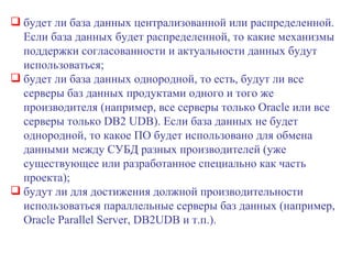 будет ли база данных централизованной или распределенной. Если база данных будет распределенной, то какие механизмы поддержки согласованности и актуальности данных будут использоваться; будет ли база данных однородной, то есть, будут ли все серверы баз данных продуктами одного и того же производителя (например, все серверы только  Oracle  или все серверы только  DB 2  UDB ). Если база данных не будет однородной, то какое ПО будет использовано для обмена данными между СУБД разных производителей (уже существующее или разработанное специально как часть проекта); будут ли для достижения должной производительности использоваться параллельные серверы баз данных (например,  Oracle Parallel   Server ,  DB 2 UDB  и т.п.). 