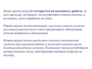 Далее группа модулей  тестируется   на надежность работы , то есть проходят, во-первых, тесты имитации отказов системы, а во-вторых, тесты наработки на отказ.  Первая группа тестов показывает,  насколько хорошо система восстанавливается после сбоев  программного обеспечения, отказов аппаратного обеспечения.  Вторая группа тестов  определяет степень устойчивости системы при штатной работе и позволяет оценить время безотказной работы системы . В комплект тестов устойчивости должны входить тесты, имитирующие пиковую нагрузку на систему. 