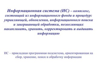 Информационная система (ИС)  – комплекс, состоящий из информационного фонда и процедур: управляющей, обновления, информационного поиска и завершающей обработки, позволяющих накапливать, хранить, корректировать и выдавать информацию ИС – прикладная программная подсистема, ориентированная на сбор, хранение, поиск и обработку информации 