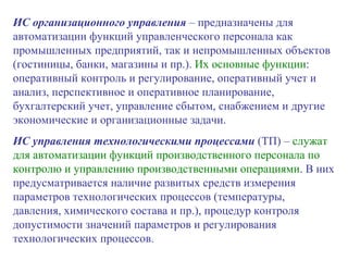 ИС организационного управления  – предназначены для автоматизации функций управленческого персонала как промышленных предприятий, так и непромышленных объектов (гостиницы, банки, магазины и пр.).  Их основные функции : оперативный контроль и регулирование, оперативный учет и анализ, перспективное и оперативное планирование, бухгалтерский учет, управление сбытом, снабжением и другие экономические и организационные задачи.  ИС управления технологическими процессами  (ТП) –  служат для автоматизации функций производственного персонала по контролю и управлению производственными операциями . В них предусматривается наличие развитых средств измерения параметров технологических процессов (температуры, давления, химического состава и пр.), процедур контроля допустимости значений параметров и регулирования технологических процессов. 