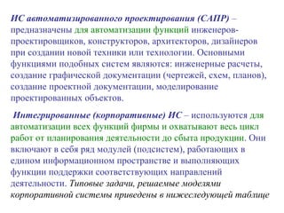 ИС автоматизированного проектирования (САПР)  – предназначены  для автоматизации функций  инженеров-проектировщиков, конструкторов, архитекторов, дизайнеров при создании новой техники или технологии. Основными функциями подобных систем являются: инженерные расчеты, создание графической документации (чертежей, схем, планов), создание проектной документации, моделирование проектированных объектов. Интегрированные (корпоративные) ИС  – используются  для автоматизации всех функций фирмы и охватывают весь цикл работ от планирования деятельности до сбыта продукции . Они включают в себя ряд модулей (подсистем), работающих в едином информационном пространстве и выполняющих функции поддержки соответствующих направлений деятельности.  Типовые задачи, решаемые моделями корпоративной системы приведены в нижеследующей таблице 