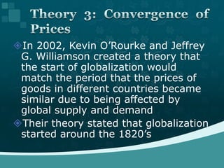 In 2002, Kevin O’Rourke and Jeffrey G. Williamson created a theory that the start of globalization would match the period that the prices of goods in different countries became similar due to being affected by global supply and demandTheir theory stated that globalization started around the 1820’sTheory 3: Convergence of Prices