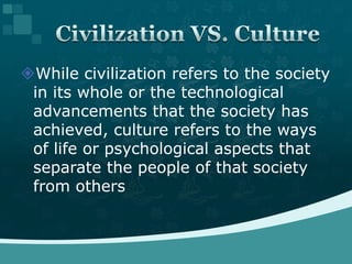 While civilization refers to the society in its whole or the technological advancements that the society has achieved, culture refers to the ways of life or psychological aspects that separate the people of that society from othersCivilization VS. Culture