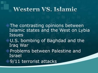 The contrasting opinions between Islamic states and the West on Lybia IssuesU.S. bombing of Baghdad and the Iraq WarProblems between Palestine and Israel9/11 terrorist attacksWestern VS. Islamic