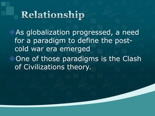 As globalization progressed, a need for a paradigm to define the post-cold war era emergedOne of those paradigms is the Clash of Civilizations theory.Relationship