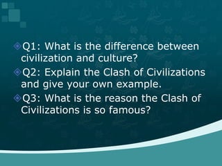 Q1: What is the difference between civilization and culture?  Q2: Explain the Clash of Civilizations and give your own example.Q3: What is the reason the Clash of Civilizations is so famous?