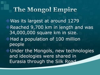 Was its largest at around 1279Reached 9,700 km in length and was 34,000,000 square km in size.Had a population of 100 million peopleUnder the Mongols, new technologies and ideologies were shared in Eurasia through the Silk RoadThe Mongol Empire