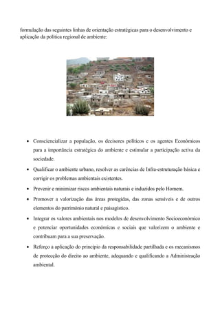 formulação das seguintes linhas de orientação estratégicas para o desenvolvimento e
aplicação da política regional de ambiente:




      Consciencializar a população, os decisores políticos e os agentes Económicos
      para a importância estratégica do ambiente e estimular a participação activa da
      sociedade.

      Qualificar o ambiente urbano, resolver as carências de Infra-estruturação básica e
      corrigir os problemas ambientais existentes.

      Prevenir e minimizar riscos ambientais naturais e induzidos pelo Homem.

      Promover a valorização das áreas protegidas, das zonas sensíveis e de outros
      elementos do património natural e paisagístico.
      Integrar os valores ambientais nos modelos de desenvolvimento Socioeconómico
      e potenciar oportunidades económicas e sociais que valorizem o ambiente e
      contribuam para a sua preservação.

      Reforço a aplicação do princípio da responsabilidade partilhada e os mecanismos
      de protecção do direito ao ambiente, adequando e qualificando a Administração
      ambiental.
 