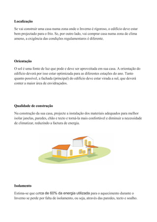 Localização

Se vai construir uma casa numa zona onde o Inverno é rigoroso, o edifício deve estar
bem projectado para o frio. Se, por outro lado, vai comprar casa numa zona de clima
ameno, a exigência das condições regulamentares é diferente.




Orientação

O sol é uma fonte de luz que pode e deve ser aproveitada em sua casa. A orientação do
edifício deverá por isso estar optimizada para as diferentes estações do ano. Tanto
quanto possível, a fachada (principal) do edifício deve estar virada a sul, que deverá
conter a maior área de envidraçados.




Qualidade de construção

Na construção da sua casa, projecte a instalação dos materiais adequados para melhor
isolar janelas, paredes, chão e tecto e torná-la mais confortável e diminuir a necessidade
de climatizar, reduzindo a factura de energia.




Isolamento

Estima-se que cerca de 60% da energia utilizada para o aquecimento durante o
Inverno se perde por falta de isolamento, ou seja, através das paredes, tecto e soalho.
 