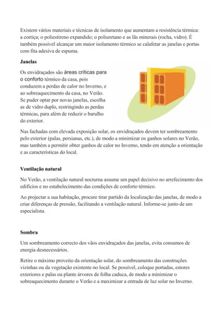 Existem vários materiais e técnicas de isolamento que aumentam a resistência térmica:
a cortiça; o poliestireno expandido; o poliuretano e as lãs minerais (rocha, vidro). É
também possível alcançar um maior isolamento térmico se calafetar as janelas e portas
com fita adesiva de espuma.

Janelas

Os envidraçados são áreas críticas para
o conforto térmico da casa, pois
conduzem a perdas de calor no Inverno, e
ao sobreaquecimento da casa, no Verão.
Se puder optar por novas janelas, escolha
as de vidro duplo, restringindo as perdas
térmicas, para além de reduzir o barulho
do exterior.

Nas fachadas com elevada exposição solar, os envidraçados devem ter sombreamento
pelo exterior (palas, persianas, etc.), de modo a minimizar os ganhos solares no Verão,
mas também a permitir obter ganhos de calor no Inverno, tendo em atenção a orientação
e as características do local.


Ventilação natural

No Verão, a ventilação natural nocturna assume um papel decisivo no arrefecimento dos
edifícios e no estabelecimento das condições de conforto térmico.

Ao projectar a sua habitação, procure tirar partido da localização das janelas, de modo a
criar diferenças de pressão, facilitando a ventilação natural. Informe-se junto de um
especialista.



Sombra

Um sombreamento correcto dos vãos envidraçados das janelas, evita consumos de
energia desnecessários.

Retire o máximo proveito da orientação solar, do sombreamento das construções
vizinhas ou da vegetação existente no local. Se possível, coloque portadas, estores
exteriores e palas ou plante árvores de folha caduca, de modo a minimizar o
sobreaquecimento durante o Verão e a maximizar a entrada de luz solar no Inverno.
 