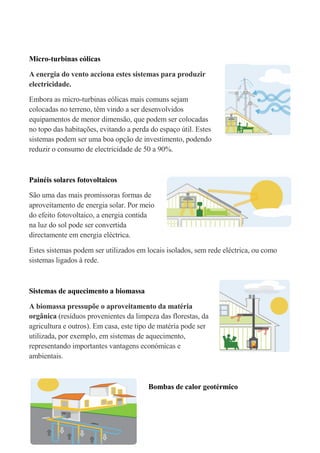 Micro-turbinas eólicas

A energia do vento acciona estes sistemas para produzir
electricidade.

Embora as micro-turbinas eólicas mais comuns sejam
colocadas no terreno, têm vindo a ser desenvolvidos
equipamentos de menor dimensão, que podem ser colocadas
no topo das habitações, evitando a perda do espaço útil. Estes
sistemas podem ser uma boa opção de investimento, podendo
reduzir o consumo de electricidade de 50 a 90%.



Painéis solares fotovoltaicos

São uma das mais promissoras formas de
aproveitamento de energia solar. Por meio
do efeito fotovoltaico, a energia contida
na luz do sol pode ser convertida
directamente em energia eléctrica.

Estes sistemas podem ser utilizados em locais isolados, sem rede eléctrica, ou como
sistemas ligados à rede.



Sistemas de aquecimento a biomassa

A biomassa pressupõe o aproveitamento da matéria
orgânica (resíduos provenientes da limpeza das florestas, da
agricultura e outros). Em casa, este tipo de matéria pode ser
utilizada, por exemplo, em sistemas de aquecimento,
representando importantes vantagens económicas e
ambientais.



                                        Bombas de calor geotérmico
 