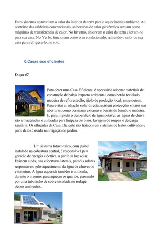 Estes sistemas aproveitam o calor do interior da terra para o aquecimento ambiente. Ao
contrário das caldeiras convencionais, as bombas de calor geotérmico actuam como
máquinas de transferência de calor. No Inverno, absorvem o calor da terra e levam-no
para sua casa. No Verão, funcionam como o ar condicionado, retirando o calor de sua
casa para refrigerá-lo, no solo.




      6.Casas eco eficientes


O que é?



                      Para obter uma Casa Eficiente, é necessário adoptar materiais de
                      construção de baixo impacto ambiental, como betão reciclado,
                      madeira de reflorestação, tijolo de produção local, entre outros.
                      Para evitar a radiação solar directa, existem protecções solares nas
                      aberturas, como persianas externas e beirais de bambu e madeira.
                      E, para impedir o desperdício de água potável, as águas de chuva
são armazenadas e utilizadas para limpeza de pisos, lavagem de roupas e descarga
sanitária. Os efluentes da Casa Eficiente são tratados em sistemas de leitos cultivados e
parte deles é usada na irrigação do jardim.



              Um sistema fotovoltaico, com painel
instalado na cobertura central, é responsável pela
geração de energia eléctrica, a partir da luz solar.
Existem ainda, nas coberturas laterais, painéis solares
responsáveis pelo aquecimento da água de chuveiros
e torneiras. A água aquecida também é utilizada,
durante o inverno, para aquecer os quartos, passando
por uma tubulação de cobre instalada no rodapé
desses ambientes.
 