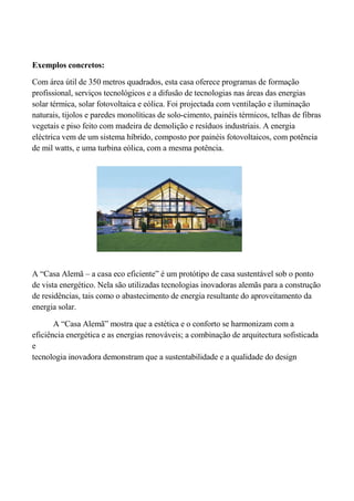Exemplos concretos:

Com área útil de 350 metros quadrados, esta casa oferece programas de formação
profissional, serviços tecnológicos e a difusão de tecnologias nas áreas das energias
solar térmica, solar fotovoltaica e eólica. Foi projectada com ventilação e iluminação
naturais, tijolos e paredes monolíticas de solo-cimento, painéis térmicos, telhas de fibras
vegetais e piso feito com madeira de demolição e resíduos industriais. A energia
eléctrica vem de um sistema híbrido, composto por painéis fotovoltaicos, com potência
de mil watts, e uma turbina eólica, com a mesma potência.




A “Casa Alemã – a casa eco eficiente” é um protótipo de casa sustentável sob o ponto
de vista energético. Nela são utilizadas tecnologias inovadoras alemãs para a construção
de residências, tais como o abastecimento de energia resultante do aproveitamento da
energia solar.

       A “Casa Alemã” mostra que a estética e o conforto se harmonizam com a
eficiência energética e as energias renováveis; a combinação de arquitectura sofisticada
e
tecnologia inovadora demonstram que a sustentabilidade e a qualidade do design
 