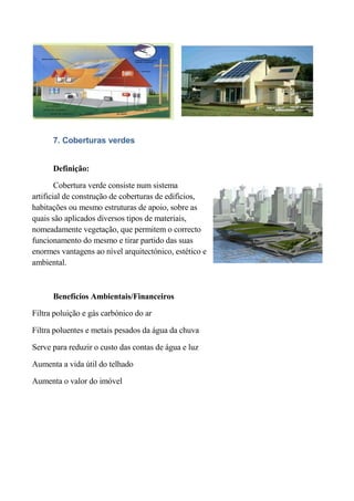 7. Coberturas verdes


      Definição:

        Cobertura verde consiste num sistema
artificial de construção de coberturas de edifícios,
habitações ou mesmo estruturas de apoio, sobre as
quais são aplicados diversos tipos de materiais,
nomeadamente vegetação, que permitem o correcto
funcionamento do mesmo e tirar partido das suas
enormes vantagens ao nível arquitectónico, estético e
ambiental.



      Benefícios Ambientais/Financeiros

Filtra poluição e gás carbónico do ar

Filtra poluentes e metais pesados da água da chuva

Serve para reduzir o custo das contas de água e luz

Aumenta a vida útil do telhado

Aumenta o valor do imóvel
 