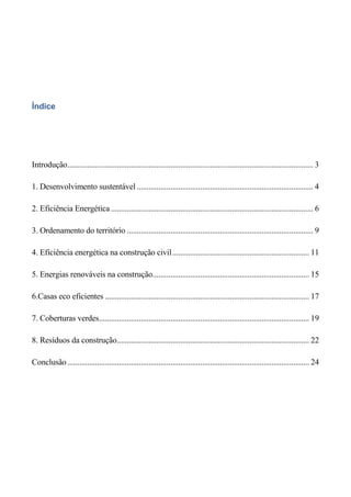 Índice




Introdução ............................................................................................................................ 3

1. Desenvolvimento sustentável ......................................................................................... 4

2. Eficiência Energética ...................................................................................................... 6

3. Ordenamento do território .............................................................................................. 9

4. Eficiência energética na construção civil ..................................................................... 11

5. Energias renováveis na construção............................................................................... 15

6.Casas eco eficientes ....................................................................................................... 17

7. Coberturas verdes.......................................................................................................... 19

8. Resíduos da construção................................................................................................. 22

Conclusão .......................................................................................................................... 24
 