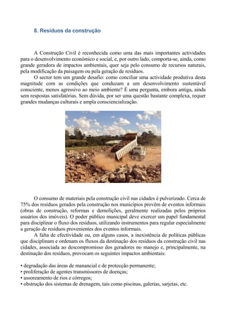 8. Resíduos da construção



      A Construção Civil é reconhecida como uma das mais importantes actividades
para o desenvolvimento económico e social, e, por outro lado, comporta-se, ainda, como
grande geradora de impactos ambientais, quer seja pelo consumo de recursos naturais,
pela modificação da paisagem ou pela geração de resíduos.
      O sector tem um grande desafio: como conciliar uma actividade produtiva desta
magnitude com as condições que conduzam a um desenvolvimento sustentável
consciente, menos agressivo ao meio ambiente? É uma pergunta, embora antiga, ainda
sem respostas satisfatórias. Sem dúvida, por ser uma questão bastante complexa, requer
grandes mudanças culturais e ampla consciencialização.




      O consumo de materiais pela construção civil nas cidades é pulverizado. Cerca de
75% dos resíduos gerados pela construção nos municípios provêm de eventos informais
(obras de construção, reformas e demolições, geralmente realizadas pelos próprios
usuários dos imóveis). O poder público municipal deve exercer um papel fundamental
para disciplinar o fluxo dos resíduos, utilizando instrumentos para regular especialmente
a geração de resíduos provenientes dos eventos informais.
      A falta de efectividade ou, em alguns casos, a inexistência de políticas públicas
que disciplinam e ordenam os fluxos da destinação dos resíduos da construção civil nas
cidades, associada ao descompromisso dos geradores no manejo e, principalmente, na
destinação dos resíduos, provocam os seguintes impactos ambientais:

• degradação das áreas de manancial e de protecção permanente;
• proliferação de agentes transmissores de doenças;
• assoreamento de rios e córregos;
• obstrução dos sistemas de drenagem, tais como piscinas, galerias, sarjetas, etc.
 