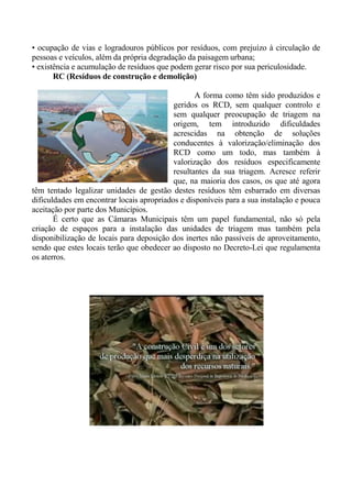 • ocupação de vias e logradouros públicos por resíduos, com prejuízo à circulação de
pessoas e veículos, além da própria degradação da paisagem urbana;
• existência e acumulação de resíduos que podem gerar risco por sua periculosidade.
       RC (Resíduos de construção e demolição)

                                                  A forma como têm sido produzidos e
                                           geridos os RCD, sem qualquer controlo e
                                           sem qualquer preocupação de triagem na
                                           origem, tem introduzido dificuldades
                                           acrescidas na obtenção de soluções
                                           conducentes à valorização/eliminação dos
                                           RCD como um todo, mas também à
                                           valorização dos resíduos especificamente
                                           resultantes da sua triagem. Acresce referir
                                           que, na maioria dos casos, os que até agora
têm tentado legalizar unidades de gestão destes resíduos têm esbarrado em diversas
dificuldades em encontrar locais apropriados e disponíveis para a sua instalação e pouca
aceitação por parte dos Municípios.
       É certo que as Câmaras Municipais têm um papel fundamental, não só pela
criação de espaços para a instalação das unidades de triagem mas também pela
disponibilização de locais para deposição dos inertes não passíveis de aproveitamento,
sendo que estes locais terão que obedecer ao disposto no Decreto-Lei que regulamenta
os aterros.
 