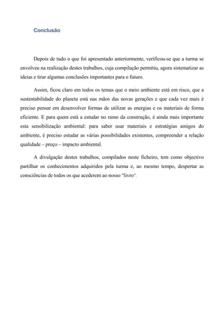 Conclusão




      Depois de tudo o que foi apresentado anteriormente, verificou-se que a turma se
envolveu na realização destes trabalhos, cuja compilação permitiu, agora sistematizar as
ideias e tirar algumas conclusões importantes para o futuro.

      Assim, ficou claro em todos os temas que o meio ambiente está em risco, que a
sustentabilidade do planeta está nas mãos das novas gerações e que cada vez mais é
preciso pensar em desenvolver formas de utilizar as energias e os materiais de forma
eficiente. E para quem está a estudar no ramo da construção, é ainda mais importante
esta sensibilização ambiental: para saber usar materiais e estratégias amigos do
ambiente, é preciso estudar as várias possibilidades existentes, compreender a relação
qualidade – preço – impacto ambiental.

      A divulgação destes trabalhos, compilados neste ficheiro, tem como objectivo
partilhar os conhecimentos adquiridos pela turma e, ao mesmo tempo, despertar as
consciências de todos os que acederem ao nosso “livro”.
 