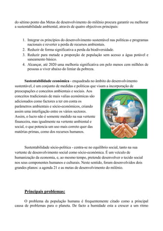 do sétimo ponto das Metas de desenvolvimento do milénio procura garantir ou melhorar
a sustentabilidade ambiental, através de quatro objectivos principais:


     1. Integrar os princípios do desenvolvimento sustentável nas políticas e programas
        nacionais e reverter a perda de recursos ambientais.
     2. Reduzir de forma significativa a perda da biodiversidade.
     3. Reduzir para metade a proporção de população sem acesso a água potável e
        saneamento básico.
     4. Alcançar, até 2020 uma melhoria significativa em pelo menos cem milhões de
        pessoas a viver abaixo do limiar da pobreza.


       Sustentabilidade económica - enquadrada no âmbito do desenvolvimento
sustentável, é um conjunto de medidas e politicas que visam a incorporação de
preocupações e conceitos ambientais e sociais. Aos
conceitos tradicionais de mais valias económicas são
adicionados como factores a ter em conta os
parâmetros ambientais e sócio-económicos, criando
assim uma interligação entre os vários sectores.
Assim, o lucro não é somente medido na sua vertente
financeira, mas igualmente na vertente ambiental e
social, o que potencia um uso mais correto quer das
matérias primas, como dos recursos humanos.



      Sustentabilidade sócio-politica - centra-se no equilíbrio social, tanto na sua
vertente de desenvolvimento social como sócio-económica. É um veículo de
humanização da economia, e, ao mesmo tempo, pretende desenvolver o tecido social
nos seus componentes humanos e culturais. Neste sentido, foram desenvolvidos dois
grandes planos: a agenda 21 e as metas de desenvolvimento do milénio.




      Principais problemas:

      O problema da população humana é frequentemente citado como a principal
causa de problemas para o planeta. De facto a humidade esta a crescer a um ritmo
 