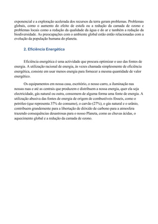exponencial e a exploração acelerada dos recursos da terra geram problemas. Problemas
globais, como o aumento do efeito de estufa ou a redução da camada de ozono e
problemas locais como a redução da qualidade da água e do ar e também a redução da
biodiversidade. As preocupações com o ambiente global estão então relacionadas com a
evolução da população humana do planeta.

      2. Eficiência Energética


      Eficiência energética é uma actividade que procura optimizar o uso das fontes de
energia. A utilização racional de energia, às vezes chamada simplesmente de eficiência
energética, consiste em usar menos energia para fornecer a mesma quantidade de valor
energético.

       Os equipamentos em nossa casa, escritório, o nosso carro, a iluminação nas
nossas ruas e até as centrais que produzem e distribuem a nossa energia, quer ela seja
electricidade, gás natural ou outra, consomem de alguma forma uma fonte de energia. A
utilização abusiva das fontes de energia de origem de combustíveis fósseis, como o
petróleo (que representa 37% do consumo), o carvão (27%), o gás natural e o urânio,
contribuem grandemente para a libertação de dióxido de carbono para a atmosfera
trazendo consequências desastrosas para o nosso Planeta, como as chuvas ácidas, o
aquecimento global e a redução da camada de ozono.
 