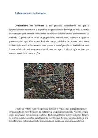 3. Ordenamento do território




      Ordenamento do território é um processo colaborativo em que o
desenvolvimento sustentável e as práticas de profissionais de design de todo o mundo
estão em rede para fornecer consultoria e soluções de desenho urbano e ordenamento do
território. O público-alvo inclui os proprietários, comunidades, empresas e agências
governamentais que têm acesso limitado, tempo, dinheiro ou pessoal para tomar
decisões informadas sobre o uso da terra. Assim, a reconfiguração do território nacional
é uma política de ordenamento territorial, uma vez que ela deverá agir na base que
sustenta a sociedade e suas acções.




       O meio de reduzir os riscos aplica-se a qualquer região, mas as medidas têm de
ser adequadas às especificidades de cada terra e aos perigos potenciais. Não são sempre
iguais as soluções para diminuir os efeitos de cheias, enfrentar escorregamentos de terra
ou sismos. A reflexão sobre a problemática específica da Região, tomando também em
consideração a política nacional e comunitária em matéria de ambiente, conduziu à
 