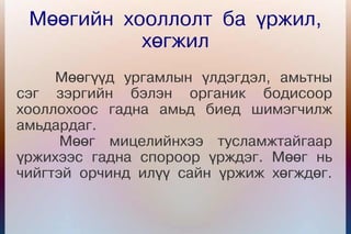 Мөөгийн хооллолт ба үржил,
           хөгжил
     Мөөгүүд ургамлын үлдэгдэл, амьтны
сэг зэргийн бэлэн органик бодисоор
хооллохоос гадна амьд биед шимэгчилж
амьдардаг.
      Мөөг мицелийнхээ тусламжтайгаар
үржихээс гадна спороор үрждэг. Мөөг нь
чийгтэй орчинд илүү сайн үржиж хөгждөг.
 