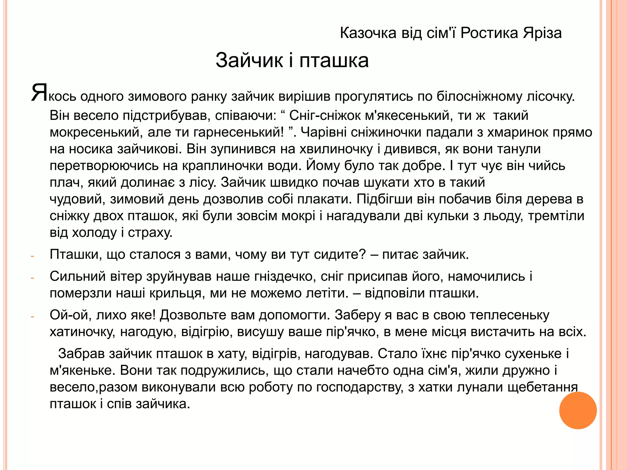                                                                        Казочка від сім'ї Ростика Яріза                                Зайчик і пташкаЯкось одного зимового ранку зайчик вирішив прогулятись по білосніжному лісочку. Він весело підстрибував, співаючи: “ Сніг-сніжок м'якесенький, ти ж  такий мокресенький, але ти гарнесенький! ”. Чарівні сніжиночки падали з хмаринок прямо на носика зайчикові. Він зупинився на хвилиночку і дивився, як вони танули перетворюючись на краплиночки води. Йому було так добре. І тут чує він чийсь плач, який долинає з лісу. Зайчик швидко почав шукати хто в такий чудовий, зимовий день дозволив собі плакати. Підбігши він побачив біля дерева в сніжку двох пташок, які були зовсім мокрі і нагадували дві кульки з льоду, тремтіли від холоду і страху.Пташки, що сталося з вами, чому ви тут сидите? – питає зайчик.