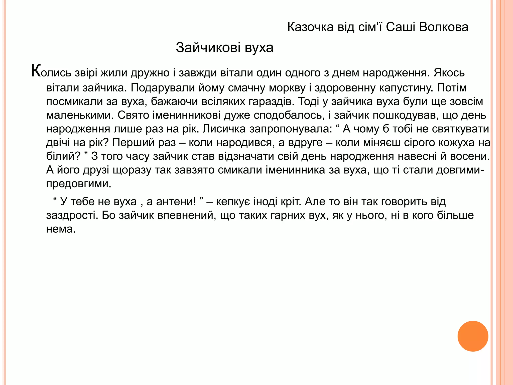 Казочка від сім'ї Зуй Вероніки                           Про рибку та маленьку дівчинкуЖила-була в теплому морі маленька ікринка. Пройшов деякий час і з ікринки на світ з'явилася маленька рибка, звали її Булька. Стала рибка підростати, плавати собі по морю. Звісно, окрім неї в морі жило багато інших риб. Одного разу за нею погналася хижа риба Гострозуб. Хотіла вона з'їсти нашу маленьку Бульку, але вона була хитра і швидко шмигнула у густі зелені зарослі морської трави. Так і не впіймав її Гострозуб. А в траві, де вона сховалася, ховалися і інші маленькі рибки. Наша Булька познайомилася з ними і потоваришувала. Так і з'явилися в неї друзі. Разом вони підростали, бавилися в різні ігри, намагалися впіймати одна-одну за хвіст. Одного разу наша Булька підпливла дуже близько до берега, їй було цікаво, що там. Тут набігла дуже велика хвиля і викинула її на берег. Берегом гуляла маленька дівчинка, вона побачила рибку і їй стало дуже шкода її. Вона взяла Бульку в долоні і швидко побігла додому, щоб викинути її в свій акваріум. Але в акваріумі їй було дуже сумно, бо вона була там одна-єдина. Дуже сумувала наша рибка за рідним морем та своїми подружками, навіть не їла. Помітила це маленька дівчинка і попросила свого тата зловити сачком рибок-подруг Бульки. Тато виконав прохання дівчинки і в акваріумі з'явилися подруги нашої рибки. Ось як вони весело і жваво плавають і граються. Але для себе дівчинка вирішила так: хай наша Булька та її подруги виростуть в неї в акваріумі, стануть дорослими. А наступного літа вона обов'язково випустить їх назад у море, хай пливуть додому. Вони будуть дорослі і дужі. А, як відомо, друзям ніякі Гострозуби не страшні ! 
