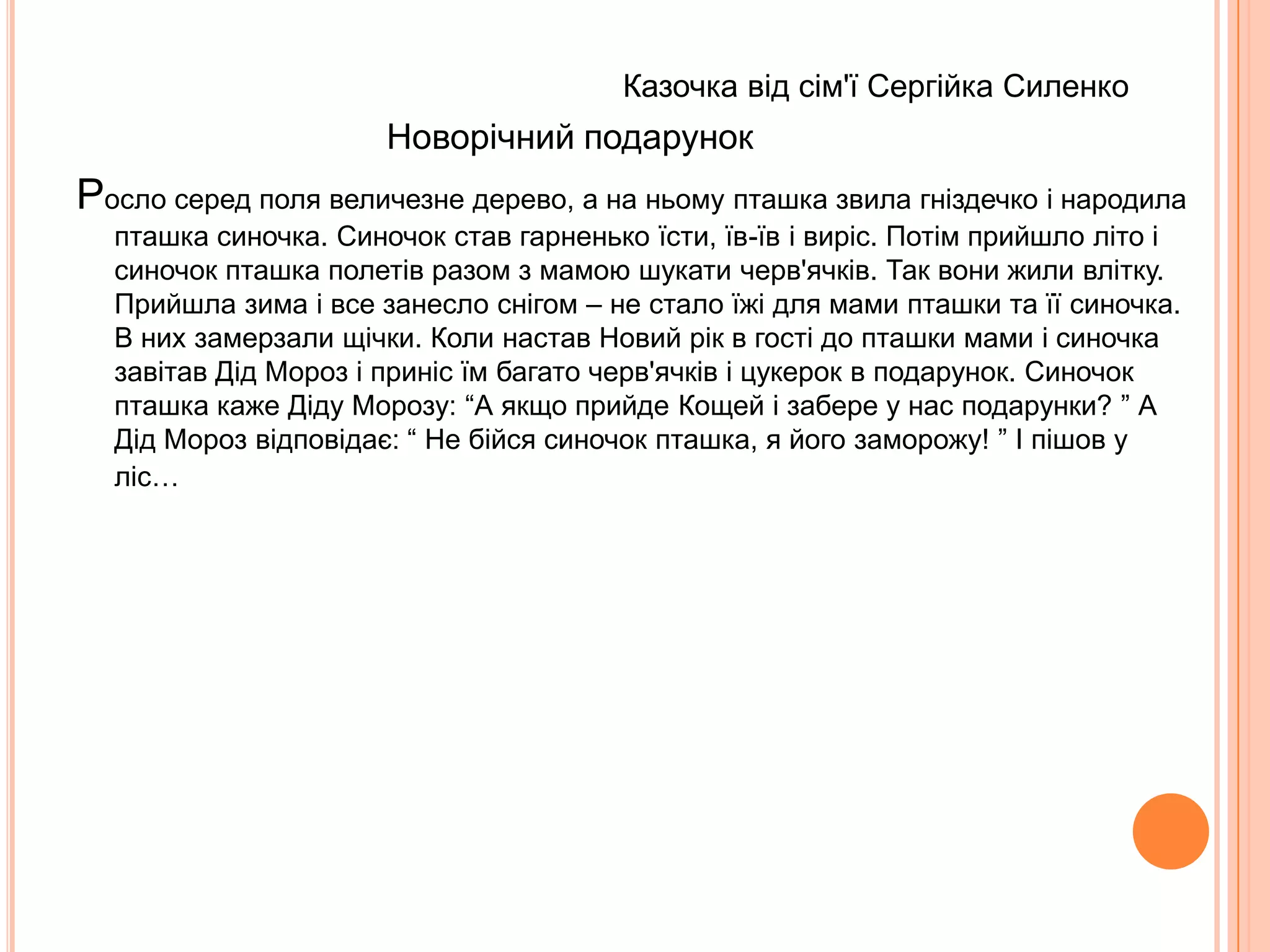                                                               Казка від сім'ї Інденко Ігоря      Казка про Принца, Принцесу та Снігову КоролевуЖила-була зла Снігова Королева. Вона зачарувала красуню Принцесу, яка тепер постійно спала у крижаному палаці. Визволяти її пішов принц. У Принца були друзі, які йому допомагали – це Сонечко і Весна. Сонечко подарувало Принцу чарівний промінчик, а Весна – чудодійну троянду.      Принц пішов до кришталевого палацу. Чарівним промінчиком він направив на злодійку Королеву і серце Снігової Королеви стало гарячим. Вона злякалась, що розтане і втекла в іншу казку.        А Принц розшукав кімнату, де спала Принцеса і поклав на її подушку троянду. Від її чудодійного запаху Принцеса прокинулась. Злі чари зникли. У палаці зацвіли квіти і заспівали пташки, бо Принц запросив до палацу своїх друзів – Весну і Сонечко. Принц і Принцеса одружилися і стали жить-поживать і добра наживать. А Снігової Королеви більше ніхто не бачив. 