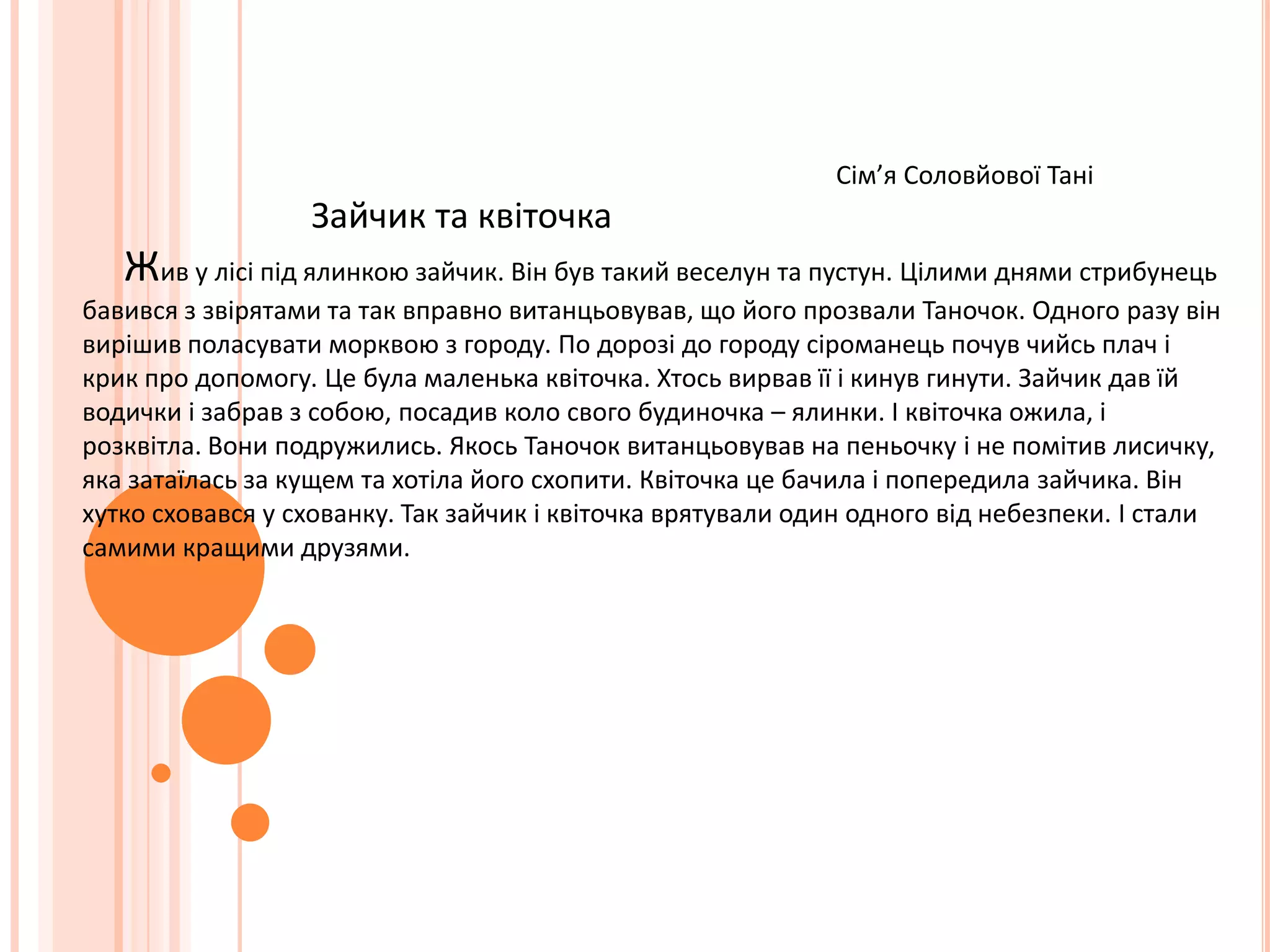 Сім’я Соловйової Тані                           Зайчик та квіточка    Жив у лісі під ялинкою зайчик. Він був такий веселун та пустун. Цілими днями стрибунець бавився з звірятами та так вправно витанцьовував, що його прозвали Таночок. Одного разу він вирішив поласувати морквою з городу. По дорозі до городу сіроманець почув чийсь плач і крик про допомогу. Це була маленька квіточка. Хтось вирвав її і кинув гинути. Зайчик дав їй водички і забрав з собою, посадив коло свого будиночка – ялинки. І квіточка ожила, і розквітла. Вони подружились. Якось Таночок витанцьовував на пеньочку і не помітив лисичку, яка затаїлась за кущем та хотіла його схопити. Квіточка це бачила і попередила зайчика. Він хутко сховався у схованку. Так зайчик і квіточка врятували один одного від небезпеки. І стали самими кращими друзями. 