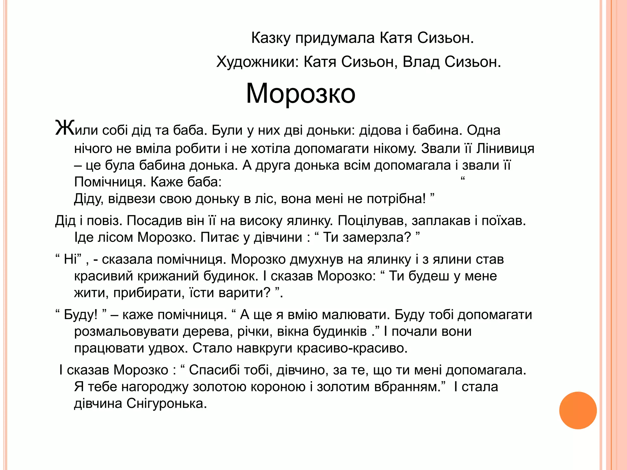                                              Казку придумала Катя Сизьон.                                     Художники: Катя Сизьон, Влад Сизьон.МорозкоЖили собі дід та баба. Були у них дві доньки: дідова і бабина. Одна нічого не вміла робити і не хотіла допомагати нікому. Звали її Лінивиця – це була бабина донька. А друга донька всім допомагала і звали її Помічниця. Каже баба:                                                             “ Діду, відвези свою доньку в ліс, вона мені не потрібна! ”Дід і повіз. Посадив він її на високу ялинку. Поцілував, заплакав і поїхав. Іде лісом Морозко. Питає у дівчини : “ Ти замерзла? ” “ Ні” , - сказала помічниця. Морозко дмухнув на ялинку і з ялини став красивий крижаний будинок. І сказав Морозко: “ Ти будеш у мене жити, прибирати, їсти варити? ”. “ Буду! ” – каже помічниця. “ А ще я вмію малювати. Буду тобі допомагати розмальовувати дерева, річки, вікна будинків .” І почали вони працювати удвох. Стало навкруги красиво-красиво. І сказав Морозко : “ Спасибі тобі, дівчино, за те, що ти мені допомагала. Я тебе нагороджу золотою короною і золотим вбранням.”  І стала дівчина Снігуронька.