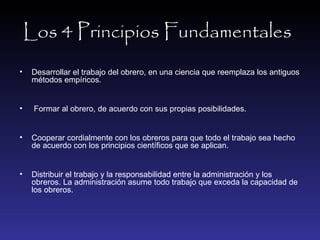 Los 4 Principios Fundamentales   Desarrollar el trabajo del obrero, en una ciencia que reemplaza los antiguos métodos empíricos. Formar al obrero, de acuerdo con sus propias posibilidades. Cooperar cordialmente con los obreros para que todo el trabajo sea hecho de acuerdo con los principios científicos que se aplican. Distribuir el trabajo y la responsabilidad entre la administración y los obreros. La administración asume todo trabajo que exceda la capacidad de los obreros. 
