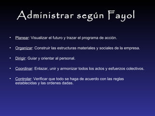 Administrar según Fayol   Planear : Visualizar el futuro y trazar el programa de acción. Organizar : Construir las estructuras materiales y sociales de la empresa. Dirigir : Guiar y orientar al personal. Coordinar : Enlazar, unir y armonizar todos los actos y esfuerzos colectivos. Controlar : Verificar que todo se haga de acuerdo con las reglas establecidas y las ordenes dadas.  