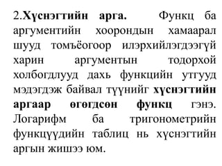 	2.Хүснэгтийн арга.   Функц ба аргументийн хоорондын хамаарал шууд томъёогоор илэрхийлэгдээгүй харин аргументын тодорхой холбогдлууд дахь функцийн утгууд мэдэгдэж байвал түүнийг хүснэгтийн аргаар өгөгдсөн функц гэнэ. Логарифм ба тригонометрийн функцүүдийн таблиц нь хүснэгтийн аргын жишээ юм.