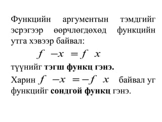 Функцийн аргументын тэмдгийг эсрэгээр өөрчлөгдөхөд функцийн утга хэвээр байвал:түүнийг тэгш функц гэнэ. Харинбайвал уг функцийг сондгой функц гэнэ.