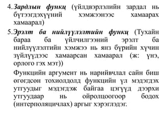 4.	Зардлын функц(үйлдвэрлэлийн зардал нь бүтээгдэхүүний хэмжээнээс хамаарах хамаарал)5.Эрэлт ба нийлүүлэлтийн функц(Тухайн бараа ба үйлчилгээний эрэлт ба нийлүүлэлтийн хэмжээ нь янз бүрийн хүчин зүйлүүдээс хамаарсан хамаарал (ж: үнэ, орлого гэх мэт))Функцийн аргумент нь нарийвчлал сайн биш өгөгдсөн тохиолдолд функцийн үл мэдэгдэх утгуудыг мэдэгдэж байгаа цэгүүд дээрхи утгуудаар нь ойролцоогоор бодох (интерполяцичлах) аргыг хэрэглэдэг.