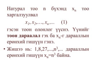 Натурал тоо n бүхэнд хnтоо харгалзуулвалх1, х2,…,хп,...(1)гэсэн тоон олонлог үүснэ. Үүнийг тоон дараалал гэх ба хn-г дарааллын ерөнхий гишүүн гэнэ.Жишээ нь: 1,8,27,...,n3,... дарааллын ерөнхий гишүүн хn=n3 байна. 