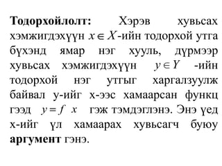 Тодорхойлолт: Хэрэв хувьсах хэмжигдэхүүн          -ийн тодорхой утга бүхэнд ямар нэг хууль, дүрмээр хувьсах хэмжигдэхүүн     -ийн тодорхой нэг утгыг харгалзуулж байвал y-ийг x-ээс хамаарсан функц гээд          гэж тэмдэглэнэ. Энэ үед x-ийг үл хамаарах хувьсагч буюу аргумент гэнэ. 