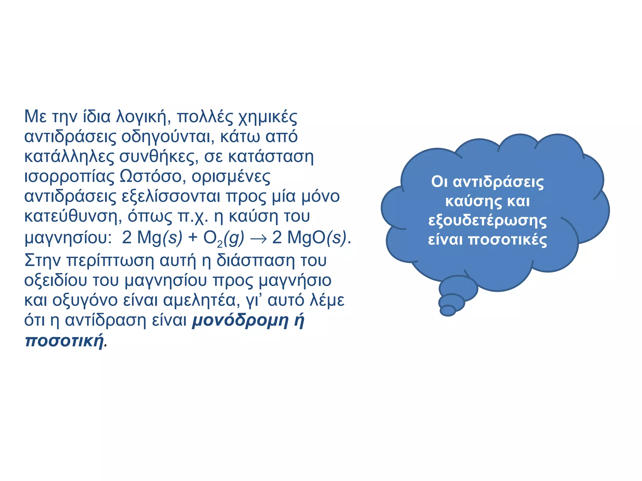 Με την ίδια λογική, πολλές χημικές αντιδράσεις οδηγούνται, κάτω από κατάλληλες συνθήκες, σε κατάσταση ισορροπίας Ωστόσο, ορισμένες αντιδράσεις εξελίσσονται προς μία μόνο κατεύθυνση, όπως π.χ. η καύση του μαγνησίου:  2  Mg ( s )  +  O 2 ( g )     2  MgO ( s ) . Στην περίπτωση αυτή η διάσπαση του οξειδίου του μαγνησίου προς μαγνήσιο και οξυγόνο είναι αμελητέα, γι’ αυτό λέμε ότι η αντίδραση είναι  μονόδρομη ή ποσοτική .   Οι αντιδράσεις καύσης και εξουδετέρωσης είναι ποσοτικές 