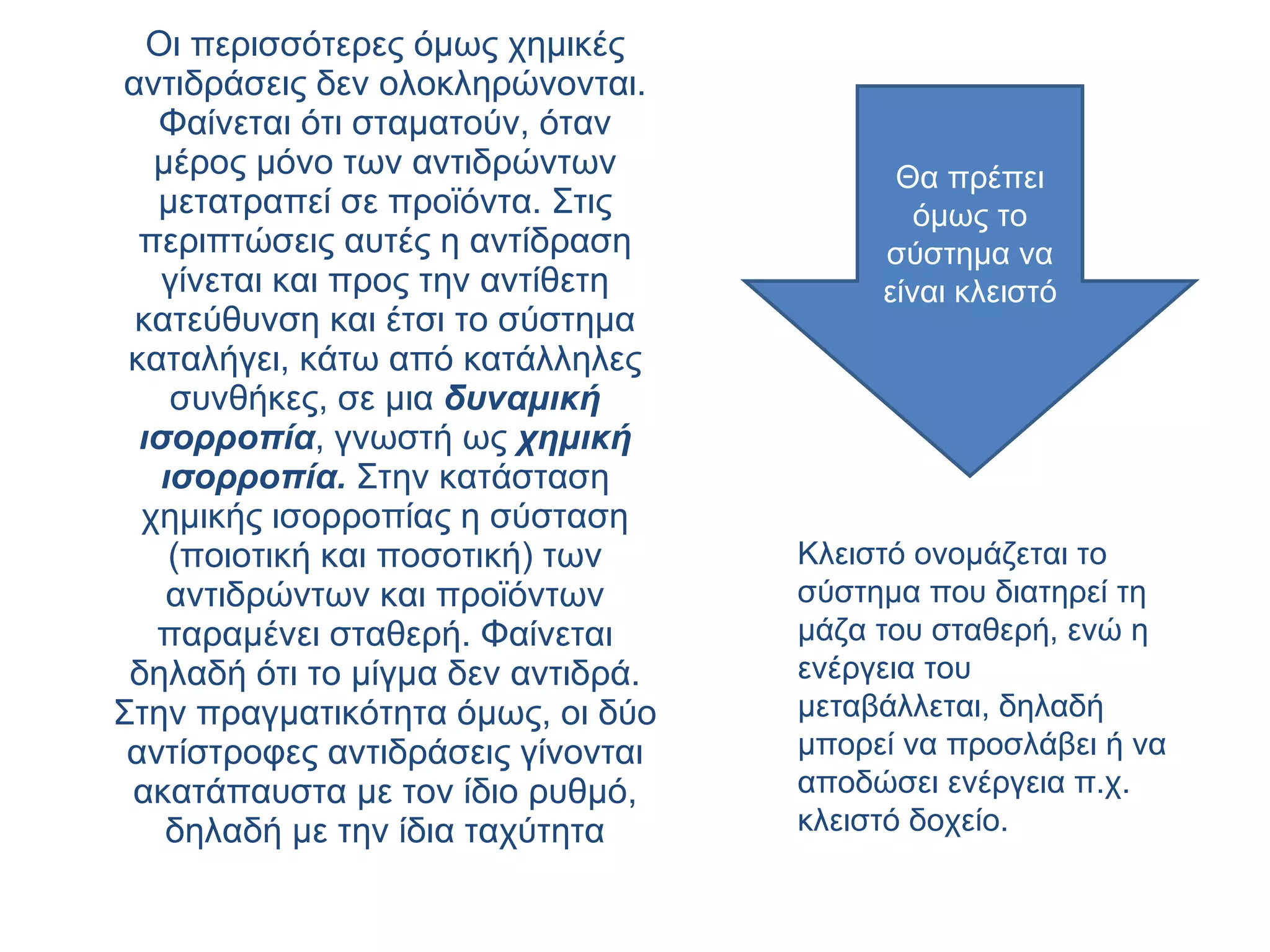 Οι περισσότερες όμως χημικές αντιδράσεις δεν ολοκληρώνονται. Φαίνεται ότι σταματούν, όταν μέρος μόνο των αντιδρώντων μετατραπεί σε προϊόντα. Στις περιπτώσεις αυτές η αντίδραση γίνεται και προς την αντίθετη κατεύθυνση και έτσι το σύστημα καταλήγει, κάτω από κατάλληλες συνθήκες, σε μια  δυναμική ισορροπία , γνωστή ως  χημική ισορροπία.   Στην κατάσταση χημικής ισορροπίας η σύσταση (ποιοτική και ποσοτική) των αντιδρώντων και προϊόντων παραμένει σταθερή. Φαίνεται δηλαδή ότι το μίγμα δεν αντιδρά. Στην πραγματικότητα όμως, οι δύο αντίστροφες αντιδράσεις γίνονται ακατάπαυστα με τον ίδιο ρυθμό, δηλαδή με την ίδια ταχύτητα Κλειστό ονομάζεται το σύστημα που διατηρεί τη μάζα του σταθερή, ενώ η ενέργεια του μεταβάλλεται, δηλαδή μπορεί να προσλάβει ή να αποδώσει ενέργεια π.χ. κλειστό δοχείο. Θα πρέπει όμως το σύστημα να είναι κλειστό 