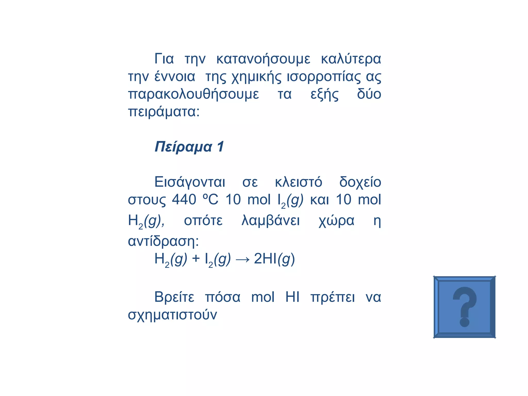 Για την κατανοήσουμε καλύτερα την έννοια  της χημικής ισορροπίας ας παρακολουθήσουμε τα εξής δύο πειράματα: Πείραμα 1 Εισάγονται σε κλειστό δοχείο στους 440 ºC 10  mol  Ι 2 (g)  και 10  mol  Η 2 (g),  οπότε λαμβάνει χώρα η αντίδραση:  Η 2 ( g )  +  I 2 ( g )  -> 2 HI ( g ) Βρείτε πόσα  mol HI  πρέπει να σχηματιστούν 