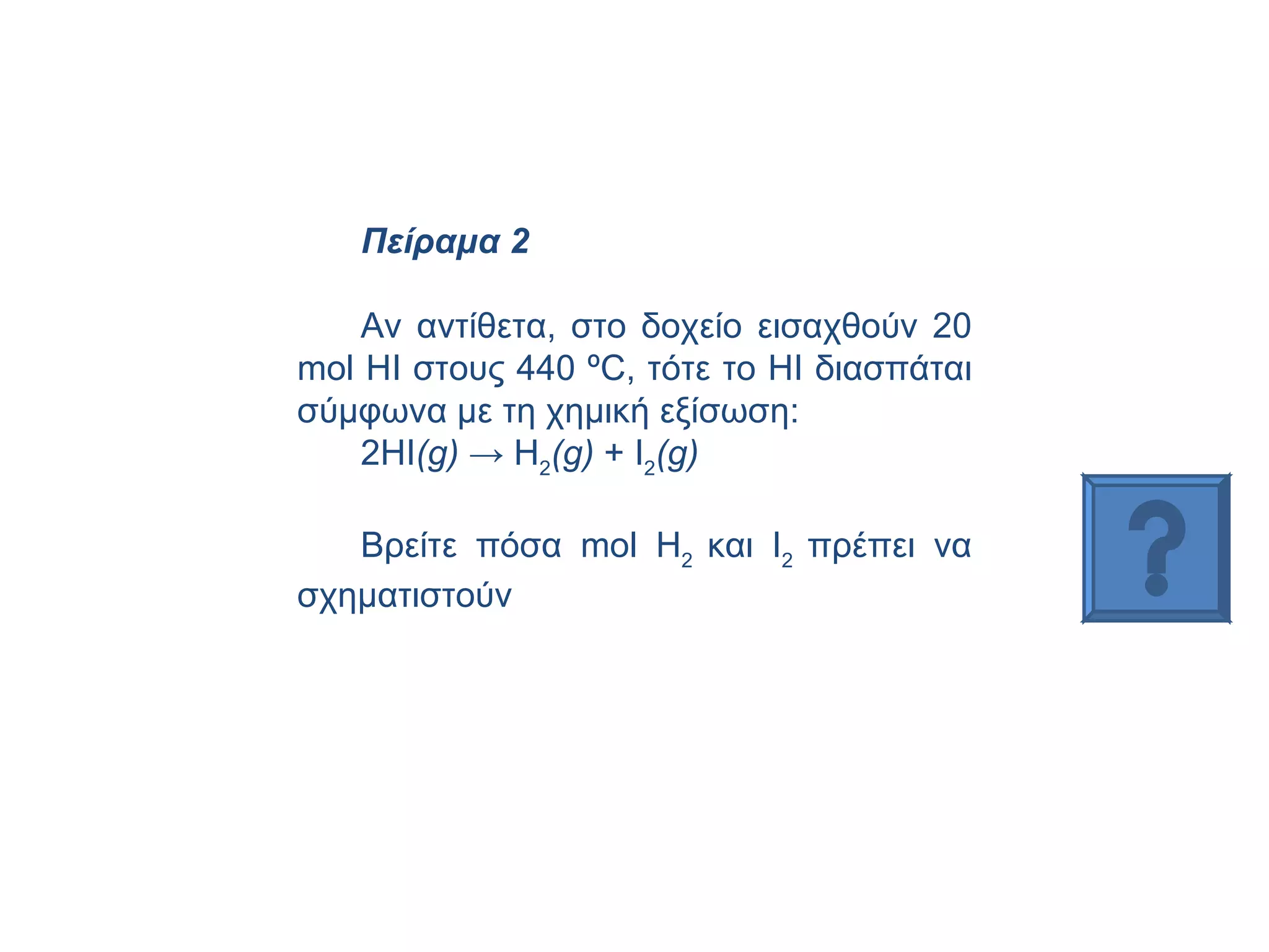 Πείραμα 2 Αν αντίθετα, στο δοχείο εισαχθούν 20  mol  ΗΙ στους 440 ºC, τότε το ΗΙ διασπάται σύμφωνα με τη χημική εξίσωση:  2ΗΙ ( g )  ->  H 2 ( g )  +  I 2 ( g )   Βρείτε πόσα  mol H 2  και  I 2  πρέπει να σχηματιστούν  