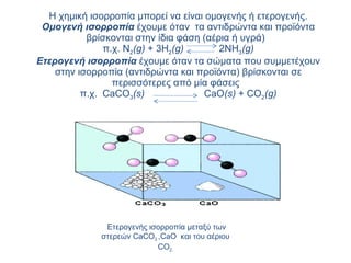 Η χημική ισορροπία μπορεί να είναι ομογενής ή ετερογενής. Ομογενή ισορροπία  έχουμε όταν  τα αντιδρώντα και προϊόντα βρίσκονται στην ίδια φάση (αέρια ή υγρά)  π.χ. Ν 2 (g)  + 3H 2 (g)     2NH 3 (g) Ετερογενή ισορροπία  έχουμε όταν τα σώματα που συμμετέχουν στην ισορροπία (αντιδρώντα και προϊόντα) βρίσκονται σε περισσότερες από μία φάσεις  π.χ.  CaCO 3 ( s )      CaO ( s )  +  CO 2 ( g ) Ετερογενής ισορροπία μεταξύ των στερεών  CaCO 3  , CaO   και του αέριου  CO 2. 