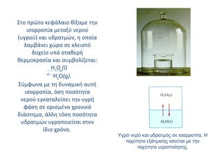 Στο πρώτο κεφάλαιο θίξαμε την ισορροπία μεταξύ νερού (υγρού) και υδρατμών, η οποία λαμβάνει χώρα σε κλειστό δοχείο υπό σταθερή θερμοκρασία και συμβολίζεται:  H 2 O  ( l )   H 2 O ( g ).   Σύμφωνα με τη δυναμική αυτή ισορροπία, όση ποσότητα νερού εγκαταλείπει την υγρή φάση σε ορισμένο χρονικό διάστημα, άλλη τόση ποσότητα υδρατμών υγροποιείται στον ίδιο χρόνο.  Υγρό νερό και υδρατμός σε ισορροπία. Η ταχύτητα εξάτμισης ισούται με την ταχύτητα υγροποίησης. 
