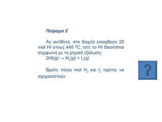 Πείραμα 2 Αν αντίθετα, στο δοχείο εισαχθούν 20  mol  ΗΙ στους 440 ºC, τότε το ΗΙ διασπάται σύμφωνα με τη χημική εξίσωση:  2ΗΙ ( g )  ->  H 2 ( g )  +  I 2 ( g )   Βρείτε πόσα  mol H 2  και  I 2  πρέπει να σχηματιστούν  