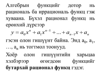 Алгебрын функцийг дотор нь рациональ ба иррациональ функц гэж хуваана. Бүхэл рационал функц нь ерөнхий дүрсээр	гэсэн олон гишүүнт байна. Энд a0, a1, …, anнь тогтмол тоонууд.Хоёр олон гишүүнтийн харьцаа хэлбэрээр өгөгдсөн функцийг бутархай рационал функц гэдэг.