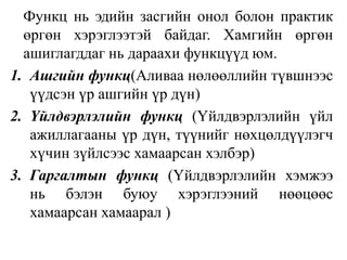 Функц нь эдийн засгийн онол болон практик өргөн хэрэглээтэй байдаг. Хамгийн өргөн ашиглагддаг нь дараахи функцүүд юм.Ашгийн функц(Аливаа нөлөөллийн түвшнээс үүдсэн үр ашгийн үр дүн)Үйлдвэрлэлийн функц(Үйлдвэрлэлийн үйл ажиллагааны үр дүн, түүнийг нөхцөлдүүлэгч хүчин зүйлсээс хамаарсан хэлбэр)Гаргалтын функц(Үйлдвэрлэлийн хэмжээ нь бэлэн буюу хэрэглээний нөөцөөс хамаарсан хамаарал )